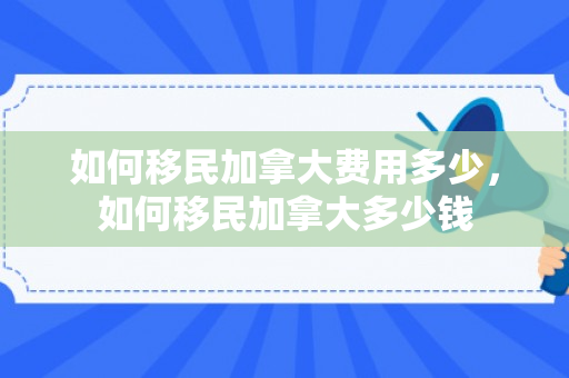 如何移民加拿大费用多少，如何移民加拿大多少钱