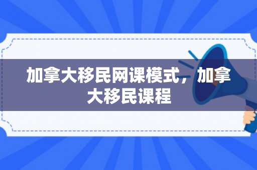 加拿大移民网课模式，加拿大移民课程