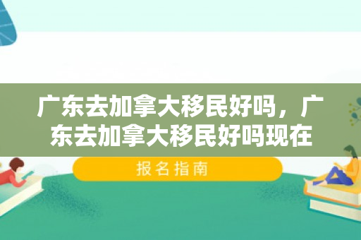 广东去加拿大移民好吗，广东去加拿大移民好吗现在