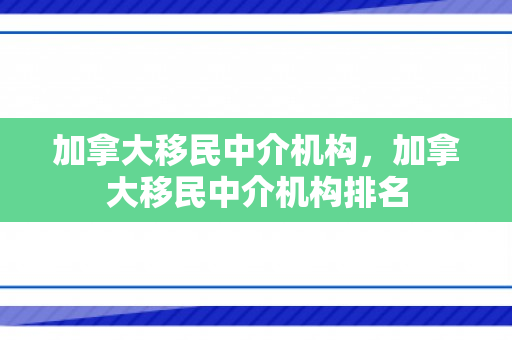 加拿大移民中介机构，加拿大移民中介机构排名