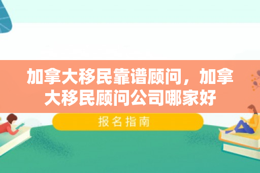 加拿大移民靠谱顾问，加拿大移民顾问公司哪家好