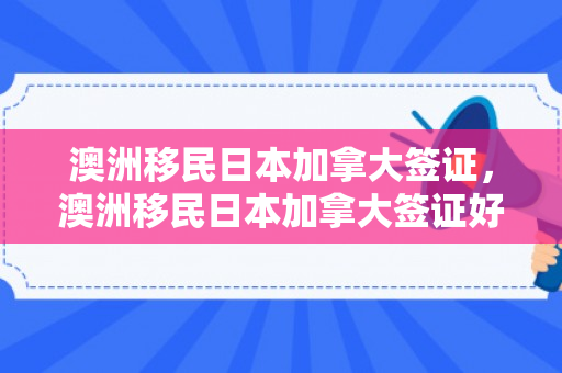 澳洲移民日本加拿大签证，澳洲移民日本加拿大签证好办吗
