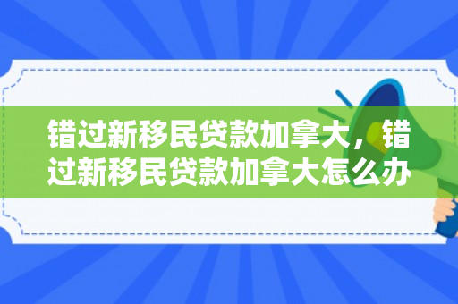 错过新移民贷款加拿大，错过新移民贷款加拿大怎么办
