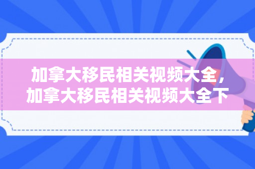 加拿大移民相关视频大全，加拿大移民相关视频大全下载