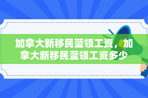 加拿大新移民蓝领工资，加拿大新移民蓝领工资多少
