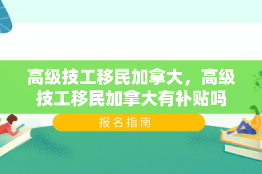 高级技工移民加拿大，高级技工移民加拿大有补贴吗