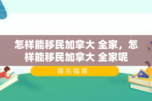 怎样能移民加拿大 全家，怎样能移民加拿大 全家呢