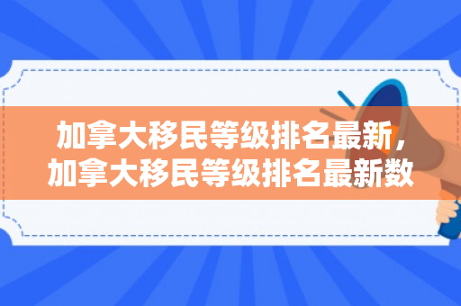 加拿大移民等级排名最新，加拿大移民等级排名最新数据