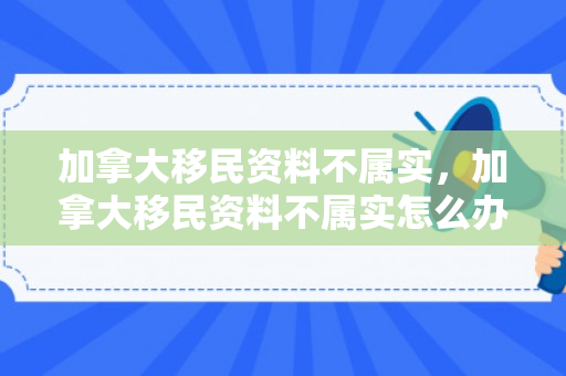 加拿大移民资料不属实，加拿大移民资料不属实怎么办
