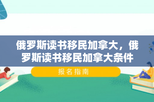 俄罗斯读书移民加拿大，俄罗斯读书移民加拿大条件