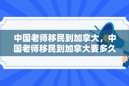 中国老师移民到加拿大，中国老师移民到加拿大要多久