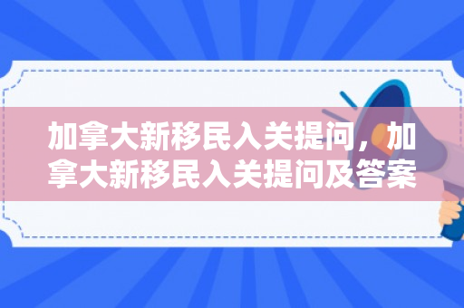加拿大新移民入关提问，加拿大新移民入关提问及答案