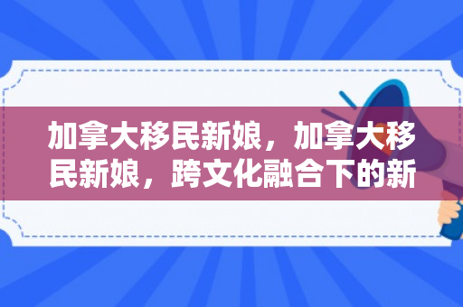 加拿大移民新娘，加拿大移民新娘，跨文化融合下的新生活
