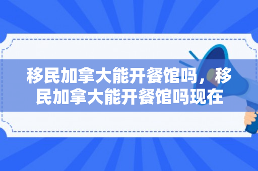 移民加拿大能开餐馆吗，移民加拿大能开餐馆吗现在