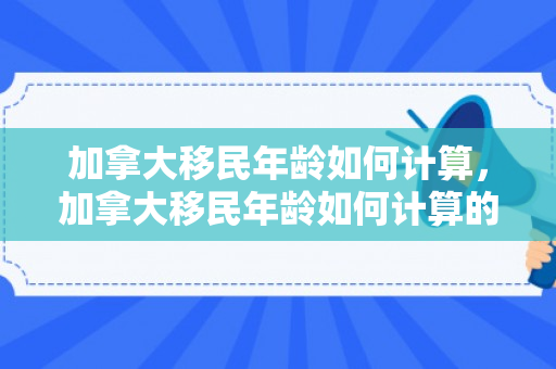加拿大移民年龄如何计算，加拿大移民年龄如何计算的