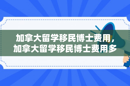 加拿大留学移民博士费用，加拿大留学移民博士费用多少