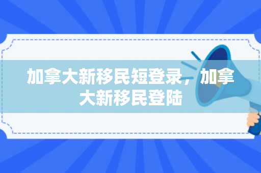 加拿大新移民短登录，加拿大新移民登陆