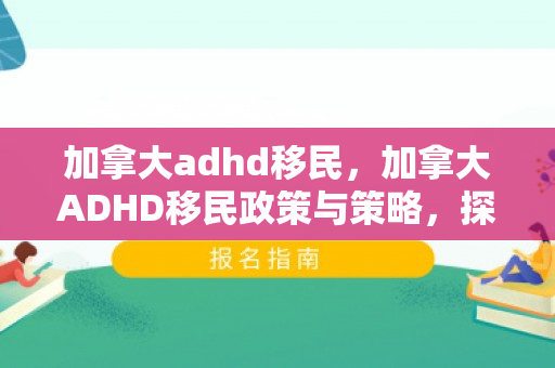 加拿大adhd移民，加拿大ADHD移民政策与策略，探索包容与支持之路