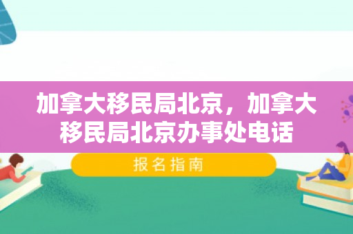 加拿大移民局北京，加拿大移民局北京办事处电话