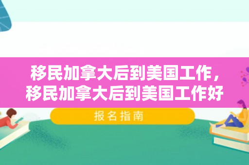 移民加拿大后到美国工作，移民加拿大后到美国工作好吗
