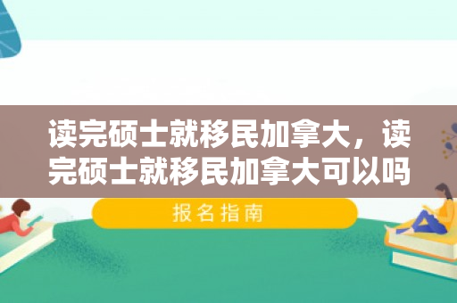 读完硕士就移民加拿大，读完硕士就移民加拿大可以吗