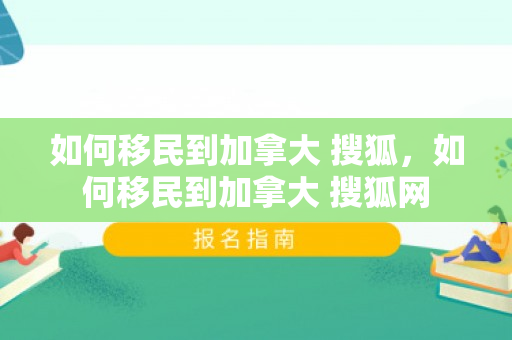 如何移民到加拿大 搜狐，如何移民到加拿大 搜狐网