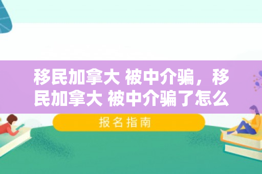 移民加拿大 被中介骗，移民加拿大 被中介骗了怎么办