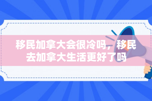 移民加拿大会很冷吗，移民去加拿大生活更好了吗