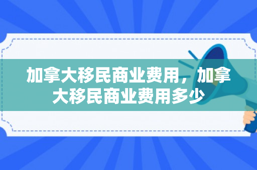 加拿大移民商业费用，加拿大移民商业费用多少
