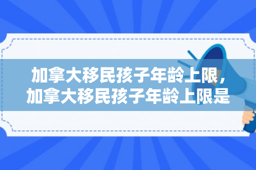 加拿大移民孩子年龄上限，加拿大移民孩子年龄上限是多少