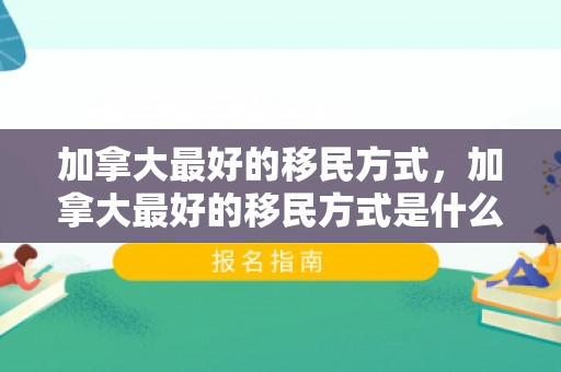 加拿大最好的移民方式，加拿大最好的移民方式是什么