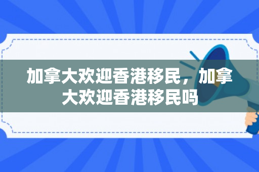 加拿大欢迎香港移民，加拿大欢迎香港移民吗