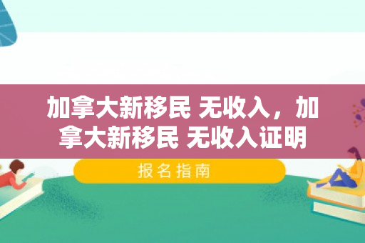 加拿大新移民 无收入，加拿大新移民 无收入证明