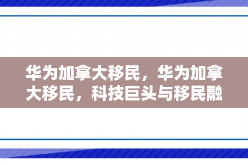 华为加拿大移民，华为加拿大移民，科技巨头与移民融合的新篇章