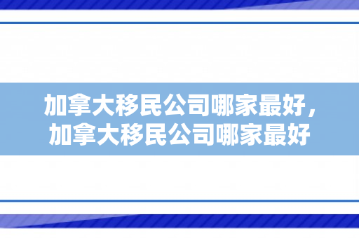 加拿大移民公司哪家最好，加拿大移民公司哪家最好