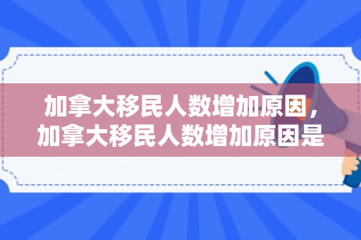 加拿大移民人数增加原因，加拿大移民人数增加原因是什么