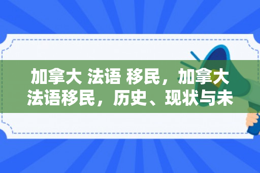 加拿大 法语 移民，加拿大法语移民，历史、现状与未来展望