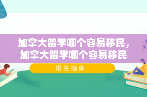 加拿大留学哪个容易移民，加拿大留学哪个容易移民