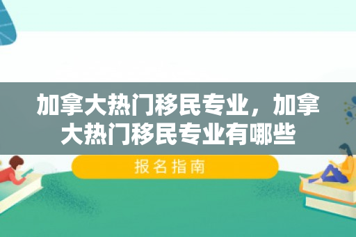 加拿大热门移民专业，加拿大热门移民专业有哪些
