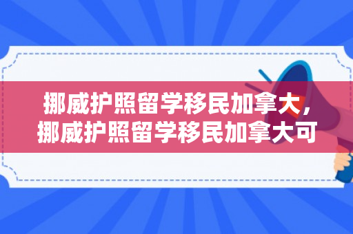 挪威护照留学移民加拿大，挪威护照留学移民加拿大可以吗
