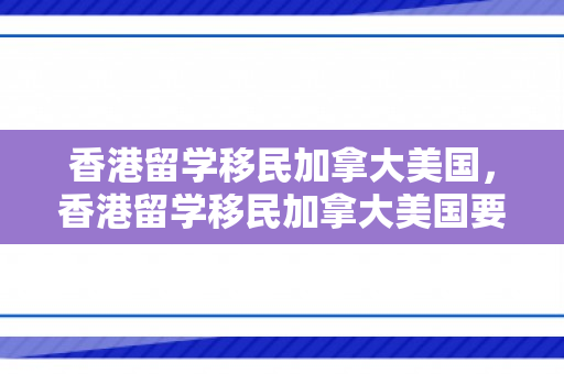 香港留学移民加拿大美国，香港留学移民加拿大美国要多少钱