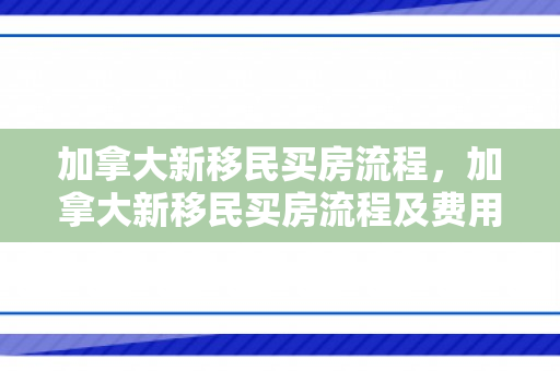 加拿大新移民买房流程，加拿大新移民买房流程及费用