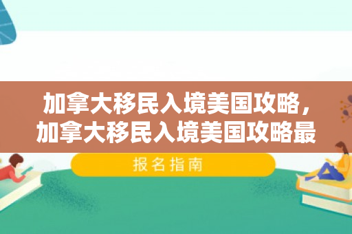 加拿大移民入境美国攻略，加拿大移民入境美国攻略最新