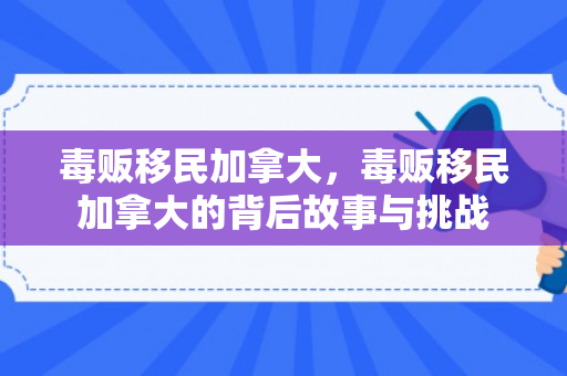 毒贩移民加拿大，毒贩移民加拿大的背后故事与挑战