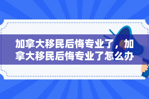 加拿大移民后悔专业了，加拿大移民后悔专业了怎么办