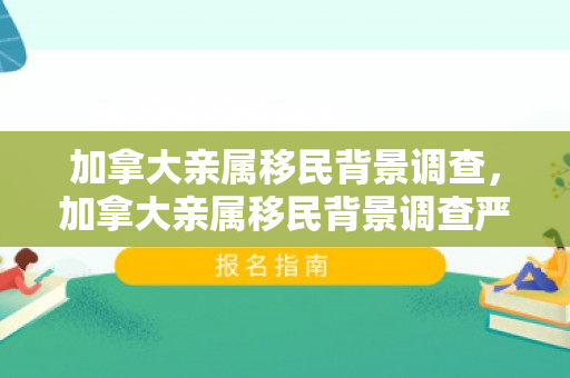 加拿大亲属移民背景调查，加拿大亲属移民背景调查严格吗