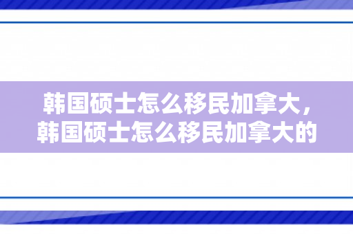 韩国硕士怎么移民加拿大，韩国硕士怎么移民加拿大的