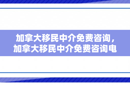 加拿大移民中介免费咨询，加拿大移民中介免费咨询电话