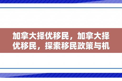 加拿大择优移民，加拿大择优移民，探索移民政策与机遇
