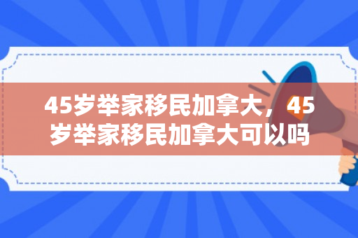 45岁举家移民加拿大，45岁举家移民加拿大可以吗